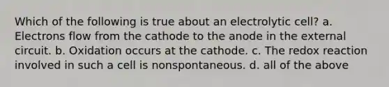 Which of the following is true about an electrolytic cell? a. Electrons flow from the cathode to the anode in the external circuit. b. Oxidation occurs at the cathode. c. The redox reaction involved in such a cell is nonspontaneous. d. all of the above