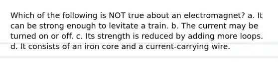 Which of the following is NOT true about an electromagnet? a. It can be strong enough to levitate a train. b. The current may be turned on or off. c. Its strength is reduced by adding more loops. d. It consists of an iron core and a current-carrying wire.