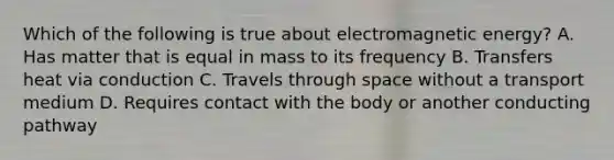 Which of the following is true about electromagnetic energy? A. Has matter that is equal in mass to its frequency B. Transfers heat via conduction C. Travels through space without a transport medium D. Requires contact with the body or another conducting pathway