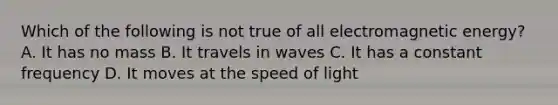 Which of the following is not true of all electromagnetic energy? A. It has no mass B. It travels in waves C. It has a constant frequency D. It moves at the speed of light