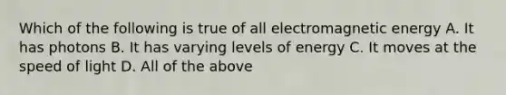 Which of the following is true of all electromagnetic energy A. It has photons B. It has varying levels of energy C. It moves at the speed of light D. All of the above