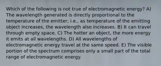 Which of the following is not true of electromagnetic energy? A) The wavelength generated is directly proportional to the temperature of the emitter; i.e., as temperature of the emitting object increases, the wavelength also increases. B) It can travel through empty space. C) The hotter an object, the more energy it emits at all wavelengths. D) All wavelengths of electromagnetic energy travel at the same speed. E) The visible portion of the spectrum comprises only a small part of the total range of electromagnetic energy.