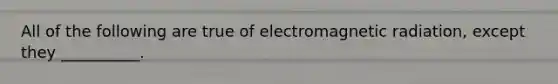 All of the following are true of electromagnetic radiation, except they __________.