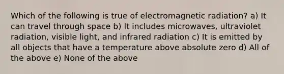 Which of the following is true of electromagnetic radiation? a) It can travel through space b) It includes microwaves, ultraviolet radiation, visible light, and infrared radiation c) It is emitted by all objects that have a temperature above absolute zero d) All of the above e) None of the above