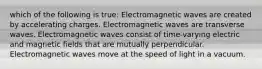 which of the following is true: Electromagnetic waves are created by accelerating charges. Electromagnetic waves are transverse waves. Electromagnetic waves consist of time-varying electric and magnetic fields that are mutually perpendicular. Electromagnetic waves move at the speed of light in a vacuum.