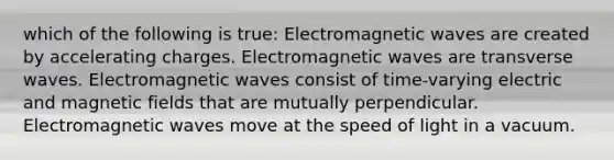 which of the following is true: Electromagnetic waves are created by accelerating charges. Electromagnetic waves are transverse waves. Electromagnetic waves consist of time-varying electric and magnetic fields that are mutually perpendicular. Electromagnetic waves move at the speed of light in a vacuum.