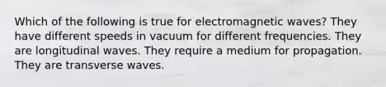 Which of the following is true for electromagnetic waves? They have different speeds in vacuum for different frequencies. They are longitudinal waves. They require a medium for propagation. They are transverse waves.