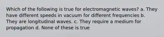 Which of the following is true for electromagnetic waves? a. They have different speeds in vacuum for different frequencies b. They are longitudinal waves. c. They require a medium for propagation d. None of these is true