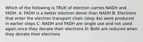 Which of the following is TRUE of electron carries NADH and FADH. A: FADH is a better electron donor than NADH B: Electrons that enter the electron transport chain (step 4a) were produced in earlier steps C: NADH and FADH are single use and not used again once they donate their electrons D: Both are reduced when they donate their electrons