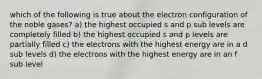 which of the following is true about the electron configuration of the noble gases? a) the highest occupied s and p sub levels are completely filled b) the highest occupied s and p levels are partially filled c) the electrons with the highest energy are in a d sub levels d) the electrons with the highest energy are in an f sub level