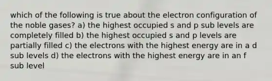 which of the following is true about the electron configuration of the noble gases? a) the highest occupied s and p sub levels are completely filled b) the highest occupied s and p levels are partially filled c) the electrons with the highest energy are in a d sub levels d) the electrons with the highest energy are in an f sub level