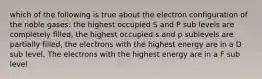 which of the following is true about the electron configuration of the noble gases: the highest occupied S and P sub levels are completely filled, the highest occupied s and p sublevels are partially filled, the electrons with the highest energy are in a D sub level, The electrons with the highest energy are in a F sub level