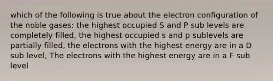 which of the following is true about the electron configuration of the noble gases: the highest occupied S and P sub levels are completely filled, the highest occupied s and p sublevels are partially filled, the electrons with the highest energy are in a D sub level, The electrons with the highest energy are in a F sub level