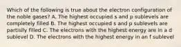 Which of the following is true about the electron configuration of the noble gases? A. The highest occupied s and p sublevels are completely filled B. The highest occupied s and p sublevels are partislly filled C. The electrons with the highest energy are in a d sublevel D. The electrons with the highest energy in an f sublevel