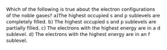 Which of the following is true about the electron configurations of the noble gases? a)The highest occupied s and p sublevels are completely filled. b) The highest occupied s and p sublevels are partially filled. c) The electrons with the highest energy are in a d sublevel. d) The electrons with the highest energy are in an f sublevel.