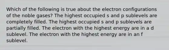 Which of the following is true about the electron configurations of the noble gases? The highest occupied s and p sublevels are completely filled. The highest occupied s and p sublevels are partially filled. The electron with the highest energy are in a d sublevel. The electron with the highest energy are in an f sublevel.