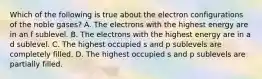 Which of the following is true about the electron configurations of the noble gases? A. The electrons with the highest energy are in an f sublevel. B. The electrons with the highest energy are in a d sublevel. C. The highest occupied s and p sublevels are completely filled. D. The highest occupied s and p sublevels are partially filled.