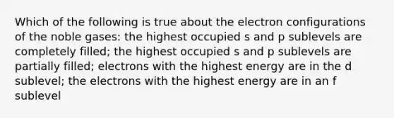 Which of the following is true about the electron configurations of the noble gases: the highest occupied s and p sublevels are completely filled; the highest occupied s and p sublevels are partially filled; electrons with the highest energy are in the d sublevel; the electrons with the highest energy are in an f sublevel