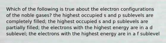 Which of the following is true about the electron configurations of the noble gases? the highest occupied s and p sublevels are completely filled; the highest occupied s and p sublevels are partially filled; the electrons with the highest energy are in a d sublevel; the electrons with the highest energy are in a f sublevel