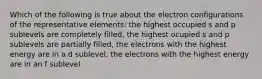 Which of the following is true about the electron configurations of the representative elements: the highest occupied s and p sublevels are completely filled, the highest ocupied s and p sublevels are partially filled, the electrons with the highest energy are in a d sublevel, the electrons with the highest energy are in an f sublevel