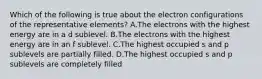 Which of the following is true about the electron configurations of the representative elements? A.The electrons with the highest energy are in a d sublevel. B.The electrons with the highest energy are in an f sublevel. C.The highest occupied s and p sublevels are partially filled. D.The highest occupied s and p sublevels are completely filled