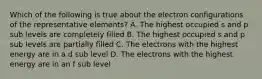 Which of the following is true about the electron configurations of the representative elements? A. The highest occupied s and p sub levels are completely filled B. The highest occupied s and p sub levels are partially filled C. The electrons with the highest energy are in a d sub level D. The electrons with the highest energy are in an f sub level