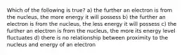 Which of the following is true? a) the further an electron is from the nucleus, the more energy it will possess b) the further an electron is from the nucleus, the less energy it will possess c) the further an electron is from the nucleus, the more its energy level fluctuates d) there is no relationship between proximity to the nucleus and energy of an electron