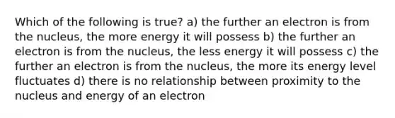 Which of the following is true? a) the further an electron is from the nucleus, the more energy it will possess b) the further an electron is from the nucleus, the less energy it will possess c) the further an electron is from the nucleus, the more its energy level fluctuates d) there is no relationship between proximity to the nucleus and energy of an electron