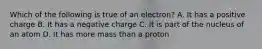 Which of the following is true of an electron? A. It has a positive charge B. It has a negative charge C. It is part of the nucleus of an atom D. It has more mass than a proton