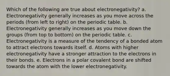 Which of the following are true about electronegativity? a. Electronegativity generally increases as you move across the periods (from left to right) on the periodic table. b. Electronegativity generally increases as you move down the groups (from top to bottom) on the periodic table. c. Electronegativity is a measure of the tendency of a bonded atom to attract electrons towards itself. d. Atoms with higher electronegativity have a stronger attraction to the electrons in their bonds. e. Electrons in a polar covalent bond are shifted towards the atom with the lower electronegativity.