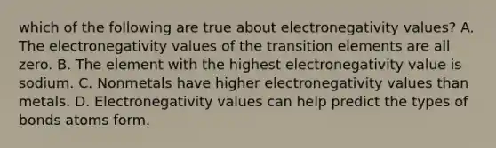 which of the following are true about electronegativity values? A. The electronegativity values of the transition elements are all zero. B. The element with the highest electronegativity value is sodium. C. Nonmetals have higher electronegativity values than metals. D. Electronegativity values can help predict the types of bonds atoms form.