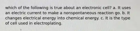 which of the following is true about an electronic cell? a. It uses an electric current to make a nonspontaneous reaction go. b. It changes electrical energy into chemical energy. c. It is the type of cell used in electroplating.