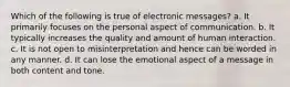 Which of the following is true of electronic messages? a. It primarily focuses on the personal aspect of communication. b. It typically increases the quality and amount of human interaction. c. It is not open to misinterpretation and hence can be worded in any manner. d. It can lose the emotional aspect of a message in both content and tone.