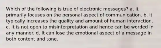 Which of the following is true of electronic messages? a. It primarily focuses on the personal aspect of communication. b. It typically increases the quality and amount of human interaction. c. It is not open to misinterpretation and hence can be worded in any manner. d. It can lose the emotional aspect of a message in both content and tone.