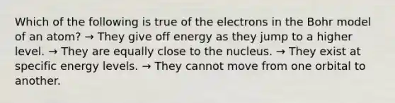 Which of the following is true of the electrons in the Bohr model of an atom? → They give off energy as they jump to a higher level. → They are equally close to the nucleus. → They exist at specific energy levels. → They cannot move from one orbital to another.