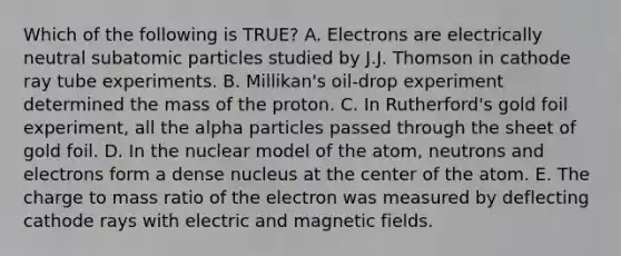 Which of the following is TRUE? A. Electrons are electrically neutral <a href='https://www.questionai.com/knowledge/kEPDFoKa0c-subatomic-particles' class='anchor-knowledge'>subatomic particles</a> studied by J.J. Thomson in cathode ray tube experiments. B. Millikan's oil-drop experiment determined the mass of the proton. C. In Rutherford's gold foil experiment, all the alpha particles passed through the sheet of gold foil. D. In the nuclear model of the atom, neutrons and electrons form a dense nucleus at the center of the atom. E. The charge to mass ratio of the electron was measured by deflecting cathode rays with electric and <a href='https://www.questionai.com/knowledge/kqorUT4tK2-magnetic-fields' class='anchor-knowledge'>magnetic fields</a>.