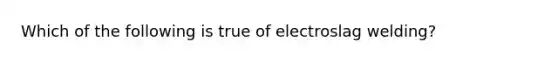 Which of the following is true of electroslag welding?