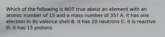 Which of the following is NOT true about an element with an atomic number of 15 and a mass number of 35? A. it has one electron in its valence shell B. it has 20 neutrons C. it is reactive D. it has 15 protons