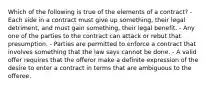 Which of the following is true of the elements of a contract? - Each side in a contract must give up something, their legal detriment, and must gain something, their legal benefit. - Any one of the parties to the contract can attack or rebut that presumption. - Parties are permitted to enforce a contract that involves something that the law says cannot be done. - A valid offer requires that the offeror make a definite expression of the desire to enter a contract in terms that are ambiguous to the offeree.