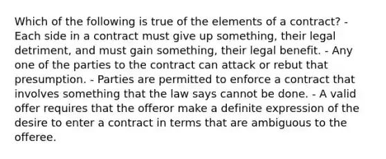 Which of the following is true of the elements of a contract? - Each side in a contract must give up something, their legal detriment, and must gain something, their legal benefit. - Any one of the parties to the contract can attack or rebut that presumption. - Parties are permitted to enforce a contract that involves something that the law says cannot be done. - A valid offer requires that the offeror make a definite expression of the desire to enter a contract in terms that are ambiguous to the offeree.