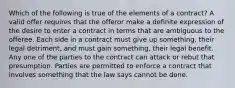 Which of the following is true of the elements of a contract? A valid offer requires that the offeror make a definite expression of the desire to enter a contract in terms that are ambiguous to the offeree. Each side in a contract must give up something, their legal detriment, and must gain something, their legal benefit. Any one of the parties to the contract can attack or rebut that presumption. Parties are permitted to enforce a contract that involves something that the law says cannot be done.