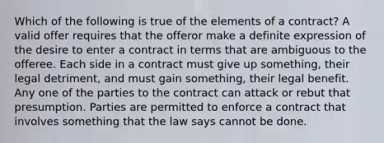 Which of the following is true of the elements of a contract? A valid offer requires that the offeror make a definite expression of the desire to enter a contract in terms that are ambiguous to the offeree. Each side in a contract must give up something, their legal detriment, and must gain something, their legal benefit. Any one of the parties to the contract can attack or rebut that presumption. Parties are permitted to enforce a contract that involves something that the law says cannot be done.