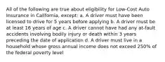 All of the following are true about eligibility for Low-Cost Auto Insurance in California, except: a. A driver must have been licensed to drive for 5 years before applying b. A driver must be at least 16 years of age c. A driver cannot have had any at-fault accidents involving bodily injury or death within 3 years preceding the date of application d. A driver must live in a household whose gross annual income does not exceed 250% of the federal poverty level