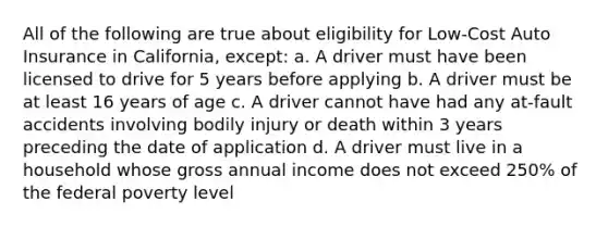 All of the following are true about eligibility for Low-Cost Auto Insurance in California, except: a. A driver must have been licensed to drive for 5 years before applying b. A driver must be at least 16 years of age c. A driver cannot have had any at-fault accidents involving bodily injury or death within 3 years preceding the date of application d. A driver must live in a household whose gross annual income does not exceed 250% of the federal poverty level