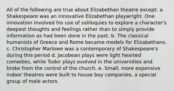 All of the following are true about Elizabethan theatre except: a. Shakespeare was an innovative Elizabethan playwright. One innovation involved his use of soliloquies to explore a character's deepest thoughts and feelings rather than to simply provide information as had been done in the past. b. The classical humanists of Greece and Rome became models for Elizabethans. c. Christopher Marlowe was a contemporary of Shakespeare's during this period d. Jacobean plays were light hearted comedies, while Tudor plays evolved in the universities and broke from the control of the church. e. Small, more expensive indoor theatres were built to house boy companies, a special group of male actors.