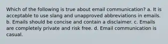 Which of the following is true about email communication? a. It is acceptable to use slang and unapproved abbreviations in emails. b. Emails should be concise and contain a disclaimer. c. Emails are completely private and risk free. d. Email communication is casual.