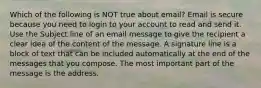 Which of the following is NOT true about email? Email is secure because you need to login to your account to read and send it. Use the Subject line of an email message to give the recipient a clear idea of the content of the message. A signature line is a block of text that can be included automatically at the end of the messages that you compose. The most important part of the message is the address.