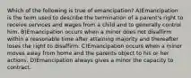 Which of the following is true of emancipation? A)Emancipation is the term used to describe the termination of a parent's right to receive services and wages from a child and to generally control him. B)Emancipation occurs when a minor does not disaffirm within a reasonable time after attaining majority and thereafter loses the right to disaffirm. C)Emancipation occurs when a minor moves away from home and the parents object to his or her actions. D)Emancipation always gives a minor the capacity to contract.