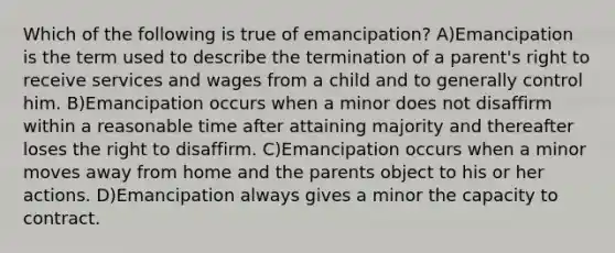 Which of the following is true of emancipation? A)Emancipation is the term used to describe the termination of a parent's right to receive services and wages from a child and to generally control him. B)Emancipation occurs when a minor does not disaffirm within a reasonable time after attaining majority and thereafter loses the right to disaffirm. C)Emancipation occurs when a minor moves away from home and the parents object to his or her actions. D)Emancipation always gives a minor the capacity to contract.