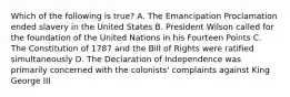 Which of the following is true? A. The Emancipation Proclamation ended slavery in the United States B. President Wilson called for the foundation of the United Nations in his Fourteen Points C. The Constitution of 1787 and the Bill of Rights were ratified simultaneously D. The Declaration of Independence was primarily concerned with the colonists' complaints against King George III